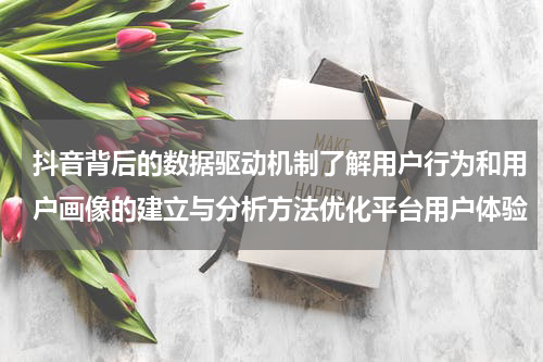 抖音背后的数据驱动机制了解用户行为和用户画像的建立与分析方法优化平台用户体验