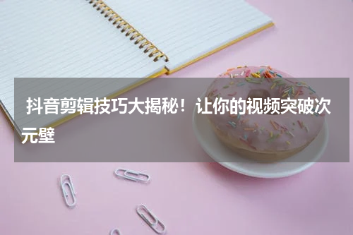  抖音剪辑技巧大揭秘！让你的视频突破次元壁