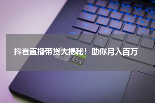  抖音直播带货大揭秘！助你月入百万