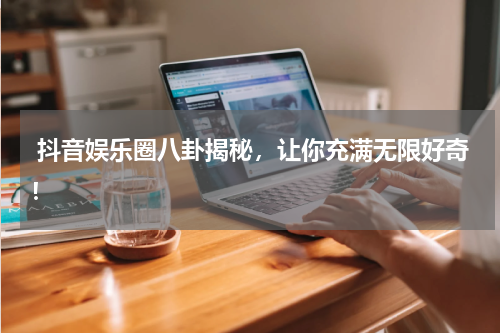 抖音娱乐圈八卦揭秘,让你充满无限好奇!