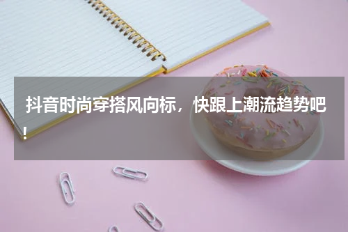  抖音时尚穿搭风向标，快跟上潮流趋势吧！