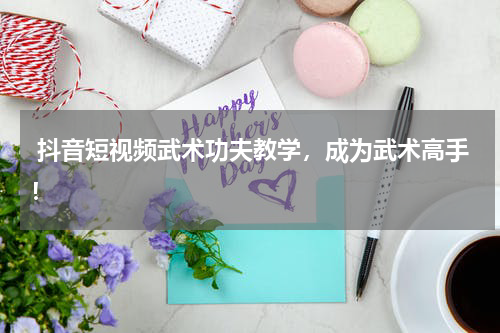 抖音短视频武术功夫教学,成为武术高手!