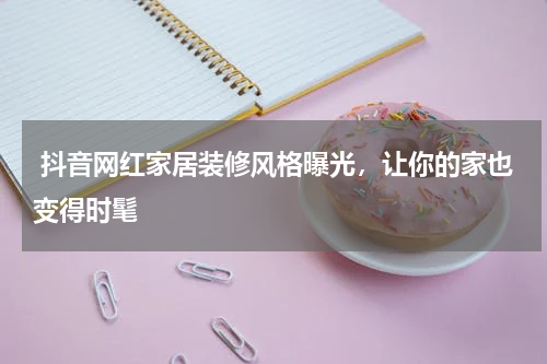  抖音网红家居装修风格曝光，让你的家也变得时髦
