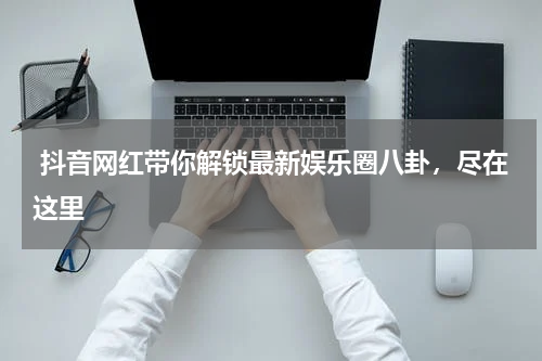  抖音网红带你解锁最新娱乐圈八卦，尽在这里