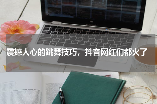  震撼人心的跳舞技巧，抖音网红们都火了