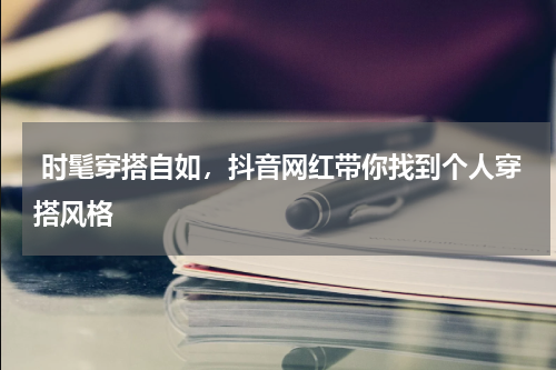  时髦穿搭自如，抖音网红带你找到个人穿搭风格