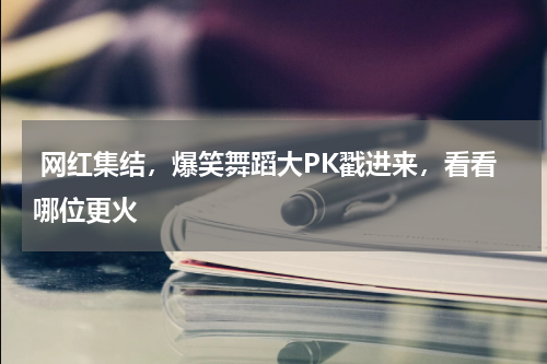  网红集结，爆笑舞蹈大PK戳进来，看看哪位更火