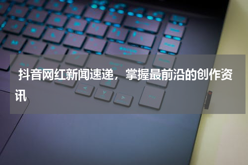  抖音网红新闻速递，掌握最前沿的创作资讯