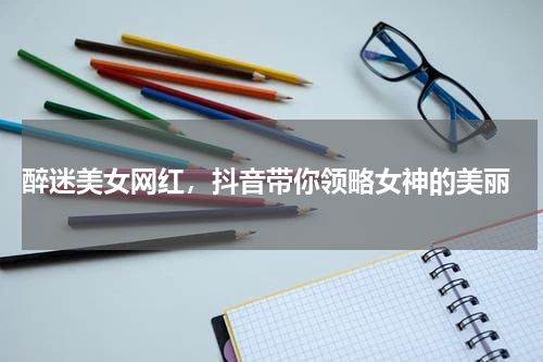  醉迷美女网红，抖音带你领略女神的美丽