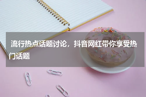  流行热点话题讨论，抖音网红带你享受热门话题