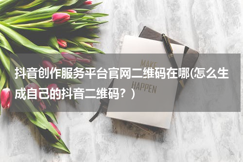 抖音创作服务平台官网二维码在哪(怎么生成自己的抖音二维码？)