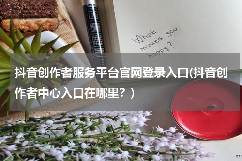 抖音创作者服务平台官网登录入口(抖音创作者中心入口在哪里？)