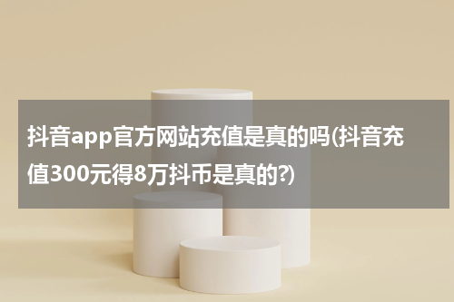 抖音app官方网站充值是真的吗(抖音充值300元得8万抖币是真的?)