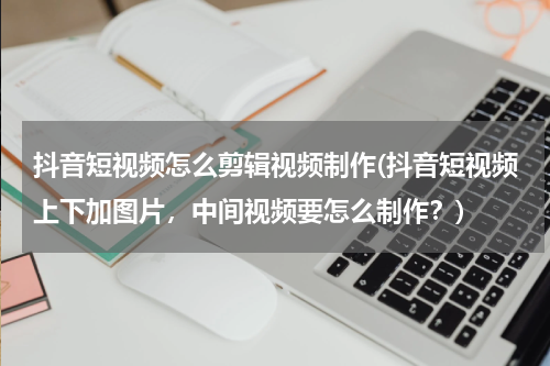 抖音短视频怎么剪辑视频制作(抖音短视频上下加图片，中间视频要怎么制作？)