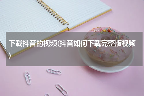 下载抖音的视频(抖音如何下载完整版视频)