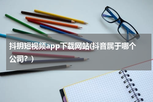 抖抈短视频app下载网站(抖音属于哪个公司？)