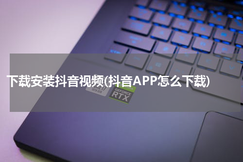 下载安装抖音视频(抖音APP怎么下载)