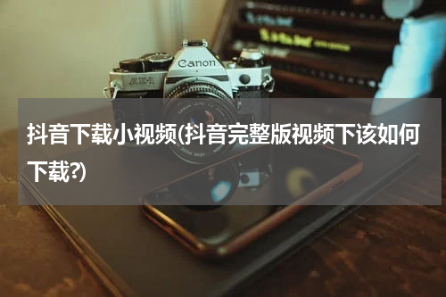抖音下载小视频(抖音完整版视频下该如何下载?)