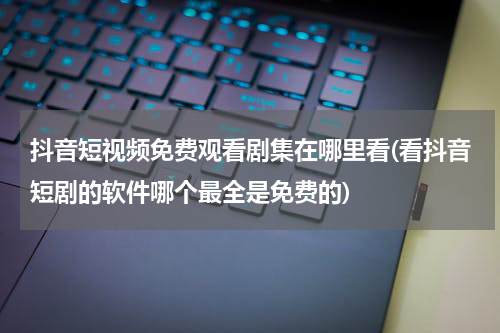 抖音短视频免费观看剧集在哪里看(看抖音短剧的软件哪个最全是免费的)