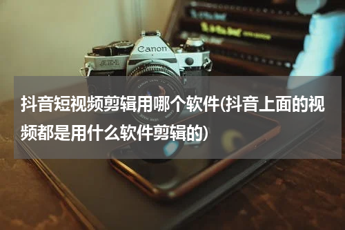 抖音短视频剪辑用哪个软件(抖音上面的视频都是用什么软件剪辑的)