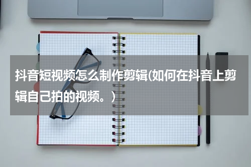 抖音短视频怎么制作剪辑(如何在抖音上剪辑自己拍的视频。)