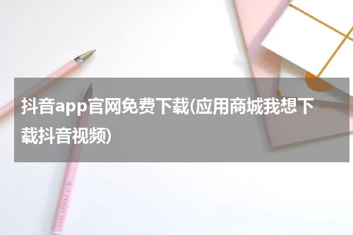 抖音app官网免费下载(应用商城我想下载抖音视频)