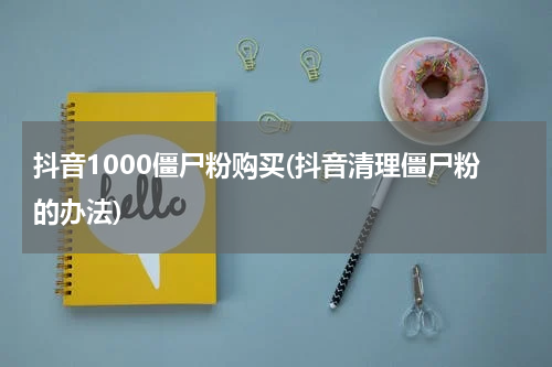 抖音1000僵尸粉购买(抖音清理僵尸粉的办法)