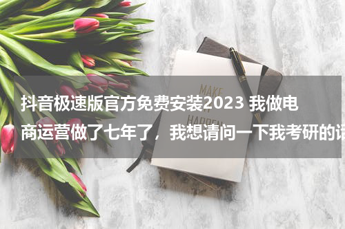 抖音极速版官方免费安装2023 我做电商运营做了七年了，我想请问一下我考研的话选什么专业会比较合适呢？跪求有经验的高人指点